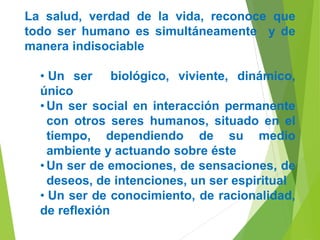 La salud, verdad de la vida, reconoce que
todo ser humano es simultáneamente y de
manera indisociable
• Un ser biológico, viviente, dinámico,
único
• Un ser social en interacción permanente
con otros seres humanos, situado en el
tiempo, dependiendo de su medio
ambiente y actuando sobre éste
• Un ser de emociones, de sensaciones, de
deseos, de intenciones, un ser espiritual
• Un ser de conocimiento, de racionalidad,
de reflexión
 
