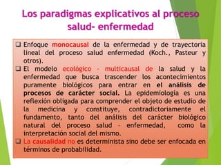 Los paradigmas explicativos al proceso
salud- enfermedad
 Enfoque monocausal de la enfermedad y de trayectoria
lineal del proceso salud enfermedad (Koch., Pasteur y
otros).
 El modelo ecológico - multicausal de la salud y la
enfermedad que busca trascender los acontecimientos
puramente biológicos para entrar en el análisis de
procesos de carácter social. La epidemiología es una
reflexión obligada para comprender el objeto de estudio de
la medicina y constituye, contradictoriamente el
fundamento, tanto del análisis del carácter biológico
natural del proceso salud – enfermedad, como la
interpretación social del mismo.
 La causalidad no es determinista sino debe ser enfocada en
términos de probabilidad.
 