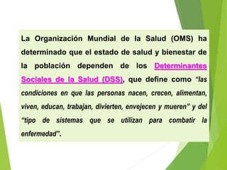 La Organización Mundial de la Salud (OMS) ha
determinado que el estado de salud y bienestar de
la población dependen de los Determinantes
Sociales de la Salud (DSS), que define como “las
condiciones en que las personas nacen, crecen, alimentan,
viven, educan, trabajan, divierten, envejecen y mueren” y del
“tipo de sistemas que se utilizan para combatir la
enfermedad”.
 