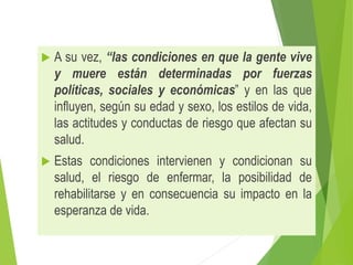  A su vez, “las condiciones en que la gente vive
y muere están determinadas por fuerzas
políticas, sociales y económicas” y en las que
influyen, según su edad y sexo, los estilos de vida,
las actitudes y conductas de riesgo que afectan su
salud.
 Estas condiciones intervienen y condicionan su
salud, el riesgo de enfermar, la posibilidad de
rehabilitarse y en consecuencia su impacto en la
esperanza de vida.
 