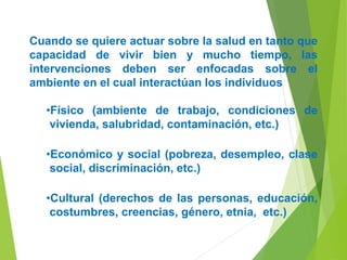 Cuando se quiere actuar sobre la salud en tanto que
capacidad de vivir bien y mucho tiempo, las
intervenciones deben ser enfocadas sobre el
ambiente en el cual interactúan los individuos
•Físico (ambiente de trabajo, condiciones de
vivienda, salubridad, contaminación, etc.)
•Económico y social (pobreza, desempleo, clase
social, discriminación, etc.)
•Cultural (derechos de las personas, educación,
costumbres, creencias, género, etnia, etc.)
 