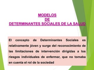 El concepto de Determinantes Sociales es
relativamente jóven y surge del reconocimiento de
las limitaciones de intervención dirigidas a los
riesgos individuales de enfermar, que no tomaba
en cuenta el rol de la sociedad
MODELOS
DE
DETERMINANTES SOCIALES DE LA SALUD
 