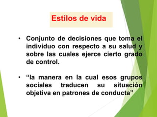 Estilos de vida
• Conjunto de decisiones que toma el
individuo con respecto a su salud y
sobre las cuales ejerce cierto grado
de control.
• “la manera en la cual esos grupos
sociales traducen su situación
objetiva en patrones de conducta”
 