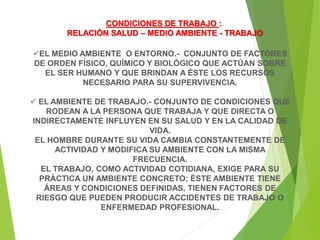 CONDICIONES DE TRABAJO :
RELACIÓN SALUD – MEDIO AMBIENTE - TRABAJO
EL MEDIO AMBIENTE O ENTORNO.- CONJUNTO DE FACTORES
DE ORDEN FÍSICO, QUÍMICO Y BIOLÓGICO QUE ACTÚAN SOBRE
EL SER HUMANO Y QUE BRINDAN A ÉSTE LOS RECURSOS
NECESARIO PARA SU SUPERVIVENCIA.
 EL AMBIENTE DE TRABAJO.- CONJUNTO DE CONDICIONES QUE
RODEAN A LA PERSONA QUE TRABAJA Y QUE DIRECTA O
INDIRECTAMENTE INFLUYEN EN SU SALUD Y EN LA CALIDAD DE
VIDA.
EL HOMBRE DURANTE SU VIDA CAMBIA CONSTANTEMENTE DE
ACTIVIDAD Y MODIFICA SU AMBIENTE CON LA MISMA
FRECUENCIA.
EL TRABAJO, COMO ACTIVIDAD COTIDIANA, EXIGE PARA SU
PRÁCTICA UN AMBIENTE CONCRETO; ÉSTE AMBIENTE TIENE
ÁREAS Y CONDICIONES DEFINIDAS, TIENEN FACTORES DE
RIESGO QUE PUEDEN PRODUCIR ACCIDENTES DE TRABAJO O
ENFERMEDAD PROFESIONAL.
 