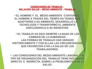 EL HOMBRE Y EL MEDIO AMBIENTE O ENTORNO.-
EL HOMBRE A TRAVÉS DEL TIEMPO HA TENIDO QUE
ADAPTARSE A SU AMBIENTE, DESARROLLÓ LA
TECNOLOGÍA Y TRANSFORMÓ EL AMBIENTE
ADECUÁNDOLO A SU BIENESTAR.
EL TRABAJO HA SIDO SIEMPRE LA BASE DE LOS
CAMBIOS DE LA HUMANIDAD.
LAS FORMAS DE TRABAJO HAN VARIADO
HISTÓRICAMENTE Y CON ELLAS LAS CIRCUNSTANCIAS
QUE FAVORECEN O NO LA SALUD DE LOS
TRABAJADORES.
 LAS CONDICIONES DEL MEDIO AMBIENTE LABORAL Y EL
TIPO DE ORGANIZACIÓN DEL TRABAJO TIENE INFLUENCIA
DIRECTA E INDIRECTA, SOBRE LA PROBLEMÁTICA DE LA
SALUD.
CONDICIONES DE TRABAJO :
RELACIÓN SALUD – MEDIO AMBIENTE - TRABAJO
 