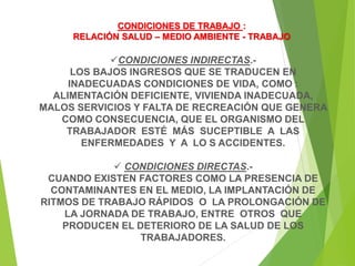 CONDICIONES INDIRECTAS.-
LOS BAJOS INGRESOS QUE SE TRADUCEN EN
INADECUADAS CONDICIONES DE VIDA, COMO :
ALIMENTACIÓN DEFICIENTE, VIVIENDA INADECUADA,
MALOS SERVICIOS Y FALTA DE RECREACIÓN QUE GENERA
COMO CONSECUENCIA, QUE EL ORGANISMO DEL
TRABAJADOR ESTÉ MÁS SUCEPTIBLE A LAS
ENFERMEDADES Y A LO S ACCIDENTES.
 CONDICIONES DIRECTAS.-
CUANDO EXISTEN FACTORES COMO LA PRESENCIA DE
CONTAMINANTES EN EL MEDIO, LA IMPLANTACIÓN DE
RITMOS DE TRABAJO RÁPIDOS O LA PROLONGACIÓN DE
LA JORNADA DE TRABAJO, ENTRE OTROS QUE
PRODUCEN EL DETERIORO DE LA SALUD DE LOS
TRABAJADORES.
CONDICIONES DE TRABAJO :
RELACIÓN SALUD – MEDIO AMBIENTE - TRABAJO
 
