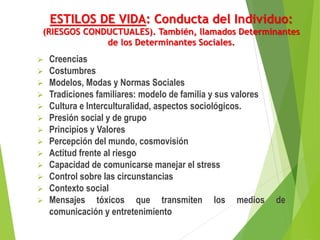 ESTILOS DE VIDA: Conducta del Individuo:
(RIESGOS CONDUCTUALES). También, llamados Determinantes
de los Determinantes Sociales.
 Creencias
 Costumbres
 Modelos, Modas y Normas Sociales
 Tradiciones familiares: modelo de familia y sus valores
 Cultura e Interculturalidad, aspectos sociológicos.
 Presión social y de grupo
 Principios y Valores
 Percepción del mundo, cosmovisión
 Actitud frente al riesgo
 Capacidad de comunicarse manejar el stress
 Control sobre las circunstancias
 Contexto social
 Mensajes tóxicos que transmiten los medios de
comunicación y entretenimiento
 