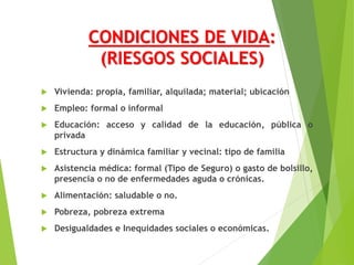 CONDICIONES DE VIDA:
(RIESGOS SOCIALES)
 Vivienda: propia, familiar, alquilada; material; ubicación
 Empleo: formal o informal
 Educación: acceso y calidad de la educación, pública o
privada
 Estructura y dinámica familiar y vecinal: tipo de familia
 Asistencia médica: formal (Tipo de Seguro) o gasto de bolsillo,
presencia o no de enfermedades aguda o crónicas.
 Alimentación: saludable o no.
 Pobreza, pobreza extrema
 Desigualdades e Inequidades sociales o económicas.
 