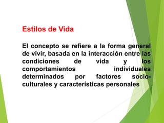 Estilos de Vida
El concepto se refiere a la forma general
de vivir, basada en la interacción entre las
condiciones de vida y los
comportamientos individuales
determinados por factores socio-
culturales y características personales
 