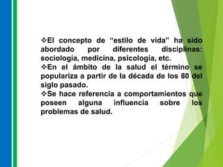 El concepto de “estilo de vida” ha sido
abordado por diferentes disciplinas:
sociología, medicina, psicología, etc.
En el ámbito de la salud el término se
populariza a partir de la década de los 80 del
siglo pasado.
Se hace referencia a comportamientos que
poseen alguna influencia sobre los
problemas de salud.
 