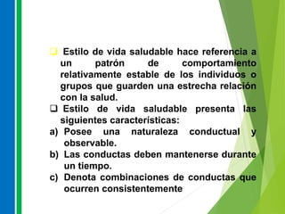  Estilo de vida saludable hace referencia a
un patrón de comportamiento
relativamente estable de los individuos o
grupos que guarden una estrecha relación
con la salud.
 Estilo de vida saludable presenta las
siguientes características:
a) Posee una naturaleza conductual y
observable.
b) Las conductas deben mantenerse durante
un tiempo.
c) Denota combinaciones de conductas que
ocurren consistentemente
 