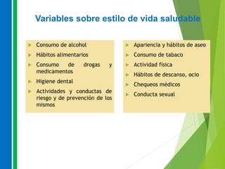 Variables sobre estilo de vida saludable
 Consumo de alcohol
 Hábitos alimentarios
 Consumo de drogas y
medicamentos
 Higiene dental
 Actividades y conductas de
riesgo y de prevención de los
mismos
 Apariencia y hábitos de aseo
 Consumo de tabaco
 Actividad física
 Hábitos de descanso, ocio
 Chequeos médicos
 Conducta sexual
 