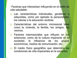 • Factores que interactúan influyendo en el estilo de
vida saludable:
a) Las características individuales, genéticas o
adquiridas, como por ejemplo la personalidad,
los valores o la educación recibida.
b) Características del entorno microsocial tales
como la vivienda, la familia, los amigos, los
vecinos.
c) Factores macrosociales que influyen en los
anteriores, como de la cultura imperante en la
sociedad, la influencia de los grupos
económicos, medios de comunicación, etc.
d) El medio físico geográfico que determina las
condiciones de vida imperantes en la sociedad.
 