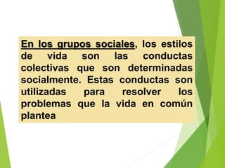 En los grupos sociales, los estilos
de vida son las conductas
colectivas que son determinadas
socialmente. Estas conductas son
utilizadas para resolver los
problemas que la vida en común
plantea
 
