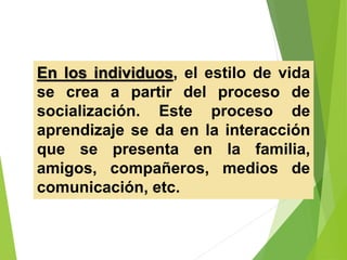 En los individuos, el estilo de vida
se crea a partir del proceso de
socialización. Este proceso de
aprendizaje se da en la interacción
que se presenta en la familia,
amigos, compañeros, medios de
comunicación, etc.
 