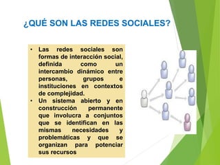 ¿QUÉ SON LAS REDES SOCIALES?
• Las redes sociales son
formas de interacción social,
definida como un
intercambio dinámico entre
personas, grupos e
instituciones en contextos
de complejidad.
• Un sistema abierto y en
construcción permanente
que involucra a conjuntos
que se identifican en las
mismas necesidades y
problemáticas y que se
organizan para potenciar
sus recursos
 