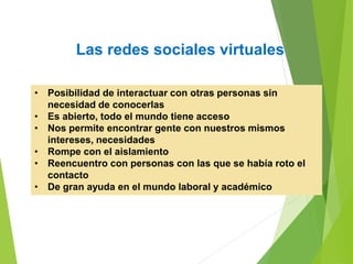 Las redes sociales virtuales
• Posibilidad de interactuar con otras personas sin
necesidad de conocerlas
• Es abierto, todo el mundo tiene acceso
• Nos permite encontrar gente con nuestros mismos
intereses, necesidades
• Rompe con el aislamiento
• Reencuentro con personas con las que se había roto el
contacto
• De gran ayuda en el mundo laboral y académico
 