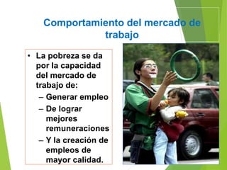 Comportamiento del mercado de
trabajo
• La pobreza se da
por la capacidad
del mercado de
trabajo de:
– Generar empleo
– De lograr
mejores
remuneraciones
– Y la creación de
empleos de
mayor calidad.
 