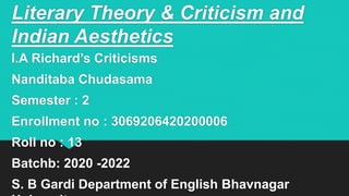 Literary Theory & Criticism and
Indian Aesthetics
I.A Richard’s Criticisms
Nanditaba Chudasama
Semester : 2
Enrollment no : 3069206420200006
Roll no : 13
Batchb: 2020 -2022
S. B Gardi Department of English Bhavnagar
 