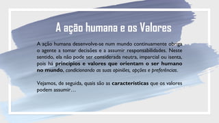 A ação humana e os Valores
A ação humana desenvolve-se num mundo continuamente obriga
o agente a tomar decisões e a assumir responsabilidades. Neste
sentido, ela não pode ser considerada neutra, imparcial ou isenta,
pois há princípios e valores que orientam o ser humano
no mundo, condicionando as suas opiniões, opções e preferências.
Vejamos, de seguida, quais são as características que os valores
podem assumir…
 