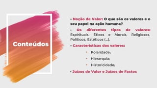 Conteúdos
- Noção de Valor: O que são os valores e o
seu papel na ação humana?
- Os diferentes tipos de valores:
Espirituais, Éticos e Morais, Religiosos,
Políticos, Estéticos (…).
- Características dos valores:
• Polaridade;
• Hierarquia;
• Historicidade;
- Juízos de Valor e Juízos de Factos
 