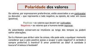 Polaridade dos valores
Os valores, por expressarem preferências, estão associados a um contravalor
ou desvalor – que representa o lado negativo, ou oposto, do valor em causa
(positivo).
Positivos = os valores que devem ser cultivados;
Negativos = os valores que o humano tende reprovar.
As polaridades conservam-se imutáveis ao longo dos tempos ou podem
sofrer alterações.
Se é o Homem que atribui valor às coisas, não pode este, a qualquer momento
considerar que o polo positivo passe a ocupar o polo negativo? A verdade é
sempre preferível à mentira? O amor preferível ao ódio? A sanidade à
loucura? A beleza à fealdade?
 