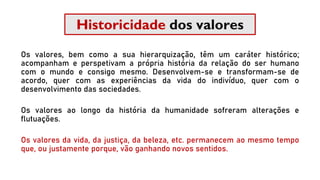 Historicidade dos valores
Os valores, bem como a sua hierarquização, têm um caráter histórico;
acompanham e perspetivam a própria história da relação do ser humano
com o mundo e consigo mesmo. Desenvolvem-se e transformam-se de
acordo, quer com as experiências da vida do indivíduo, quer com o
desenvolvimento das sociedades.
Os valores ao longo da história da humanidade sofreram alterações e
flutuações.
Os valores da vida, da justiça, da beleza, etc. permanecem ao mesmo tempo
que, ou justamente porque, vão ganhando novos sentidos.
 