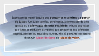 Expressamos muito daquilo que pensamos e sentimos a partir
de juízos. Um juízo significa, geralmente, a formulação de uma
opinião ou a afirmação de uma realidade. Alguns dos juízos
que fazemos traduzem os valores que atribuímos aos diferentes
objetos, pessoas ou situações; outros, não. É, portanto necessário
distinguir juízos de facto de juízos de valor.
 