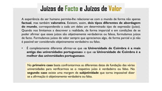 Juízos de Facto e Juízos de Valor
A experiência do ser humano permite-lhe relacionar-se com o mundo de forma não apenas
factual, mas também valorativa. Existem, assim, dois tipos diferentes de abordagem
do mundo, correspondendo a cada um deles um determinado tipo de expressão (juízo).
Quando nos limitamos a descrever a realidade, de forma imparcial e em condições de se
poder afirmar que esses juízos são objetivamente verdadeiros ou falsos, formulamos juízos
de facto. Formulamos juízos de valor sempre que apreciamos algo, de forma parcial e já não
é passível ser considerado objetivamente verdadeiro ou falso.
• É completamente diferente afirmar-se que «a Universidade de Coimbra é a mais
antiga das universidades portuguesas» e que «a Universidade de Coimbra é a
melhor das universidades portuguesas».
No primeiro caso basta confrontarmos as diferentes datas de fundação das várias
universidades para verificarmos se o respetivo juízo é verdadeiro ou falso. No
segundo caso existe uma margem de subjetividade que torna impossível dizer
se a afirmação é objetivamente verdadeira ou falsa.
 