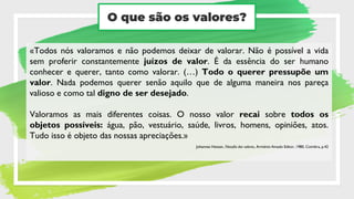 O que são os valores?
«Todos nós valoramos e não podemos deixar de valorar. Não é possível a vida
sem proferir constantemente juízos de valor. É da essência do ser humano
conhecer e querer, tanto como valorar. (…) Todo o querer pressupõe um
valor. Nada podemos querer senão aquilo que de alguma maneira nos pareça
valioso e como tal digno de ser desejado.
Valoramos as mais diferentes coisas. O nosso valor recai sobre todos os
objetos possíveis: água, pão, vestuário, saúde, livros, homens, opiniões, atos.
Tudo isso é objeto das nossas apreciações.»
Johannes Hessen, Filosofia dos valores, Arménio Amado Editor, 1980, Coimbra, p.42
 