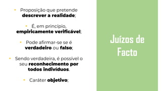 • Proposição que pretende
descrever a realidade;
• É, em princípio,
empiricamente verificável;
• Pode afirmar-se se é
verdadeiro ou falso;
• Sendo verdadeira, é possível o
seu reconhecimento por
todos indivíduos.
• Caráter objetivo;
Juízos de
Facto
 