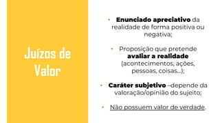 • Enunciado apreciativo da
realidade de forma positiva ou
negativa;
• Proposição que pretende
avaliar a realidade
(acontecimentos, ações,
pessoas, coisas…);
• Caráter subjetivo –depende da
valoração/opinião do sujeito;
• Não possuem valor de verdade.
Juízos de
Valor
 