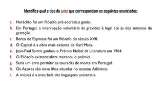 a. Heráclito foi um filósofo pré-socrático genial.
b. Em Portugal, a interrupção voluntária da gravidez é legal até às dez semanas de
gestação.
c. Bento de Espinosa foi um filósofo do século XVII.
d. O Capital é a obra mais extensa de Karl Marx.
e. Jean-Paul Sartre ganhou o Prémio Nobel da Literatura em 1964.
f. O Filósofo existencialista mereceu o prémio.
g. Seria um erro permitir as touradas de morte em Portugal.
h. Os Açores são nove ilhas situadas no oceano Atlântico.
i. A música é a mais bela das linguagens universais.
Identifica qual o tipo de juízo que correspondem os seguintes enunciados:
 