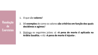 Resolução
de
Exercícios
1. O que são valores?
2. Dê exemplos de como os valores são critérios em função dos quais
decidimos e agimos?
3. Distinga os seguintes juízos: a) «A pena de morte é aplicada na
Arábia Saudita.» e b) «A pena de morte é injusta».
 