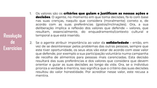 Resolução
de
Exercícios
1. Os valores são os critérios que guiam e justificam as nossas ações e
decisões. O agente, no momento em que toma decisões, fá-lo com base
nas suas crenças, naquilo que considera (moralmente) correto e, de
acordo com as suas preferências (gostos/inclinações). Ora, a sua
deliberação implica a reflexão dos valores que defende – valores, que
resultam, essencialmente, do enquadramento/contexto cultural e
temporal a que está inserido.
2. Se o agente atribuir importância ao valor da solidariedade – então, em
vez de se desinteressar pelos problemas das outras pessoas, sempre que
este tiver oportunidade, os seus atos vão estar de acordo com esse valor
que defende, por exemplo a sua participação voluntária numa campanha
de recolha de alimentos para pessoas mais carenciadas. Esta decisão
resultará das suas preferências e dos valores que considera que devem
orientar e guiar as suas decisões ao longo da vida. Ora, se o indivíduo
prioriza a verdade à mentira, isso significa que o critério das suas decisões
resultou do valor honestidade. Por acreditar nesse valor, este recusa a
mentira.
 