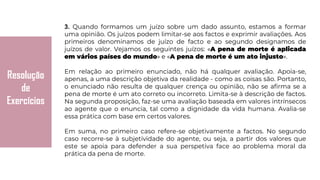 Resolução
de
Exercícios
3. Quando formamos um juízo sobre um dado assunto, estamos a formar
uma opinião. Os juízos podem limitar-se aos factos e exprimir avaliações. Aos
primeiros denominamos de juízo de facto e ao segundo designamos de
juízos de valor. Vejamos os seguintes juízos: «A pena de morte é aplicada
em vários países do mundo» e «A pena de morte é um ato injusto».
Em relação ao primeiro enunciado, não há qualquer avaliação. Apoia-se,
apenas, a uma descrição objetiva da realidade - como as coisas são. Portanto,
o enunciado não resulta de qualquer crença ou opinião, não se afirma se a
pena de morte é um ato correto ou incorreto. Limita-se à descrição de factos.
Na segunda proposição, faz-se uma avaliação baseada em valores intrínsecos
ao agente que o enuncia, tal como a dignidade da vida humana. Avalia-se
essa prática com base em certos valores.
Em suma, no primeiro caso refere-se objetivamente a factos. No segundo
caso recorre-se à subjetividade do agente, ou seja, a partir dos valores que
este se apoia para defender a sua perspetiva face ao problema moral da
prática da pena de morte.
 