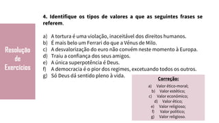 Resolução
de
Exercícios
4. Identifique os tipos de valores a que as seguintes frases se
referem.
a) A tortura é uma violação, inaceitável dos direitos humanos.
b) É mais belo um Ferrari do que a Vénus de Milo.
c) A desvalorização do euro não convém neste momento à Europa.
d) Traiu a confiança dos seus amigos.
e) A única superpotência é Deus.
f) A democracia é o pior dos regimes, excetuando todos os outros.
g) Só Deus dá sentido pleno à vida.
Correção:
a) Valor ético-moral;
b) Valor estético;
c) Valor económico;
d) Valor ético;
e) Valor religioso;
f) Valor político;
g) Valor religioso.
 