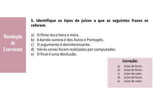 Resolução
de
Exercícios
5. Identifique os tipos de juízos a que as seguintes frases se
referem.
a) O filme dura hora e meia.
b) A banda sonora é dos Xutos e Pontapés.
c) O argumento é desinteressante.
d) Várias cenas foram realizadas por computador.
e) O final é uma desilusão.
Correção:
a) Juízo de facto.
b) Juízo de facto.
c) Juízo de valor.
d) Juízo de facto.
e) Juízo de valor.
 