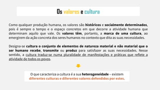 Os valores e cultura
Como qualquer produção humana, os valores são históricos e socialmente determinados,
pois é sempre o tempo e o espaço concretos em que decorre a atividade humana que
determinam aquilo que vale. Os valores têm, portanto, a marca de uma cultura, ao
emergirem da ação concreta dos seres humanos no contexto que dita as suas necessidades.
Designa-se cultura o conjunto de elementos de natureza material e não material que o
ser humano recebe, transmite ou produz para satisfazer as suas necessidades. Nesse
sentido, a cultura traduz-se numa pluralidade de manifestações e práticas que reflete a
atividade de todos os povos.
O que caracteriza a cultura é a sua heterogeneidade – existem
diferentes culturas e diferentes valores defendidos por estes.
 