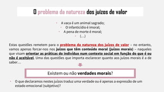 O problema da natureza dos juízos de valor
• A vaca é um animal sagrado;
• O infanticídio é imoral;
• A pena de morte é moral;
• (…)
Estas questões remetem para o problema da natureza dos juízos de valor – no entanto,
vamos apenas forcar-nos nos juízos que têm conteúdo moral (juízos morais) – naqueles
que visam orientar as práticas do indivíduo num contexto social em função do que é ou
não é aceitável. Uma das questões que importa esclarecer quanto aos juízos morais é a de
saber…
Existem ou não verdades morais?
• O que declaramos nestes juízos traduz uma verdade ou é apenas a expressão de um
estado emocional (subjetivo)?
 