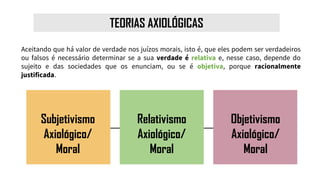 TEORIAS AXIOLÓGICAS
Aceitando que há valor de verdade nos juízos morais, isto é, que eles podem ser verdadeiros
ou falsos é necessário determinar se a sua verdade é relativa e, nesse caso, depende do
sujeito e das sociedades que os enunciam, ou se é objetiva, porque racionalmente
justificada.
Subjetivismo
Axiológico/
Moral
Relativismo
Axiológico/
Moral
Objetivismo
Axiológico/
Moral
 
