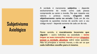 Subjetivismo
Axiológico
A verdade é meramente subjetiva – depende
exclusivamente do modo como cada pessoa
compreende ou sente o mundo. No que respeito aos
valores e práticas morais, ninguém está
objetivamente certo ou errado. Cada um de nós
responde às questões morais de acordo com o seu
código moral – depende somente de cada um de nós.
Neste sentido, é moralmente incorreto que
alguém – outro indivíduo ou sociedade – tente
impor as suas conceções morais porque ninguém
possui a verdade absoluta sobre estas questões.
Não há princípios e normas morais, a não ser os que
cada indivíduo escolhe para si mesmo.
 