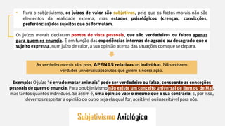 Subjetivismo Axiológico
• Para o subjetivismo, os juízos de valor são subjetivos, pelo que os factos morais não são
elementos da realidade externa, mas estados psicológicos (crenças, convicções,
preferências) dos sujeitos que os formulam.
Os juízos morais declaram pontos de vista pessoais, que são verdadeiros ou falsos apenas
para quem os enuncia. É em função das experiências internas de agrado ou desagrado que o
sujeito expressa, num juízo de valor, a sua opinião acerca das situações com que se depara.
As verdades morais são, pois, APENAS relativas ao indivíduo. Não existem
verdades universais/absolutos que guiem a nossa ação.
Exemplo: O juízo “é errado matar animais” pode ser verdadeiro ou falso, consoante as conceções
pessoais de quem o enuncia. Para o subjetivismo não existe um conceito universal de Bem ou de Mal,
mas tantos quantos indivíduos. Se assim é, uma opinião vale o mesmo que a sua contrária. E, por isso,
devemos respeitar a opinião do outro seja ela qual for, aceitável ou inaceitável para nós.
 