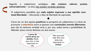 A pena de
morte devia ser
abolida. Afinal,
para mim, o mais
importante é a
vida.
Não concordo
nada. Para mim,
ainda mais
importante é a
justiça.
• Segundo o subjetivismo axiológico, não existem valores aceites
universalmente – na ética não existem verdades absolutas.
O subjetivismo possibilita que cada sujeito expresse a sua opinião com
total liberdade – reforçando a ideia de liberdade de expressão.
Como tal, um dos aspetos positivos na perspetiva do subjetivismo é o facto de
promover a tolerância entre as pessoas com convicções morais diferentes,
pois não há nenhuma verdade certa e, por isso, todos temos a possibilidade de
defender juízos morais distintos uns dos outros.
 