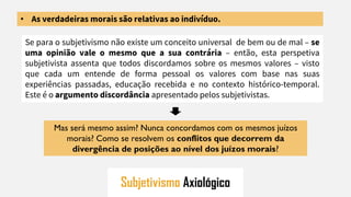 Subjetivismo Axiológico
• As verdadeiras morais são relativas ao indivíduo.
Se para o subjetivismo não existe um conceito universal de bem ou de mal – se
uma opinião vale o mesmo que a sua contrária – então, esta perspetiva
subjetivista assenta que todos discordamos sobre os mesmos valores – visto
que cada um entende de forma pessoal os valores com base nas suas
experiências passadas, educação recebida e no contexto histórico-temporal.
Este é o argumento discordância apresentado pelos subjetivistas.
Mas será mesmo assim? Nunca concordamos com os mesmos juízos
morais? Como se resolvem os conflitos que decorrem da
divergência de posições ao nível dos juízos morais?
 