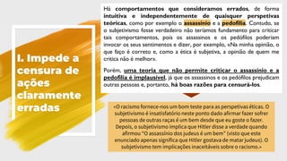I. Impede a
censura de
ações
claramente
erradas
Há comportamentos que consideramos errados, de forma
intuitiva e independentemente de quaisquer perspetivas
teóricas, como por exemplo o assassínio e a pedofilia. Contudo, se
o subjetivismo fosse verdadeiro não teríamos fundamento para criticar
tais comportamentos, pois os assassinos e os pedófilos poderiam
invocar os seus sentimentos e dizer, por exemplo, «Na minha opinião, o
que faço é correto e, como a ética é subjetiva, a opinião de quem me
critica não é melhor».
Porém, uma teoria que não permite criticar o assassínio e a
pedofilia é implausível, já que os assassinos e os pedófilos prejudicam
outras pessoas e, portanto, há boas razões para censurá-los.
«O racismo fornece-nos um bom teste para as perspetivas éticas. O
subjetivismo é insatisfatório neste ponto dado afirmar fazer sofrer
pessoas de outras raças é um bem desde que eu goste o fazer.
Depois, o subjetivismo implica que Hitler disse a verdade quando
afirmou “O assassínio dos judeus é um bem” (visto que este
enunciado apenas significa que Hitler gostava de matar judeus). O
subjetivismo tem implicações inaceitáveis sobre o racismo.»
 