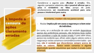 I. Impede a
censura de
ações
claramente
erradas
Considere-se o seguinte juízo: «Roubar é errado». Ora,
segundo a perspetiva subjetivista, não é possível afirmar que o
juízo é verdadeiro ou falso, porque ele pode,
simultaneamente, ser moralmente aceitável para uma
pessoa e intolerável para outra.
No entanto, «roubar» não nos parece correto.
- Roubar implica pôr em causa a segurança e o bem estar
do indivíduo;
Em suma, se a atribuição de valor de verdade dependesse
apenas das preferências pessoais, não teríamos boas razões
para considerar a ação de roubar errada. E para além disso,
parece-nos evidente que, afinal, sobre alguns valores como a
«segurança» existe consenso e concordância entre todos – por
isso, não é verdade que discordemos sempre acerca de
todos os valores. Parece existir consenso e alguma
objetividade quando assumimos que roubar é errado (valor
universal).
 