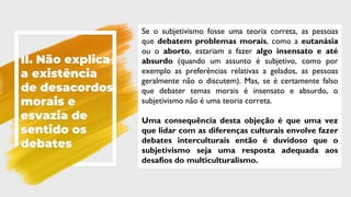 II. Não explica
a existência
de desacordos
morais e
esvazia de
sentido os
debates
Se o subjetivismo fosse uma teoria correta, as pessoas
que debatem problemas morais, como a eutanásia
ou o aborto, estariam a fazer algo insensato e até
absurdo (quando um assunto é subjetivo, como por
exemplo as preferências relativas a gelados, as pessoas
geralmente não o discutem). Mas, se é certamente falso
que debater temas morais é insensato e absurdo, o
subjetivismo não é uma teoria correta.
Uma consequência desta objeção é que uma vez
que lidar com as diferenças culturais envolve fazer
debates interculturais então é duvidoso que o
subjetivismo seja uma resposta adequada aos
desafios do multiculturalismo.
 