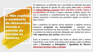 II. Não explica
a existência
de desacordos
morais e
esvazia de
sentido os
debates
O subjetivismo, ao defender que a veracidade ou falsidade dos juízos
de valor depende da opinião de cada sujeito, tira todo o sentido
ao debate/diálogo racional sobre questões morais, éticas e
sociopolíticos de forma a superar possíveis conflitos sociais. Por
isso é necessário o reconhecimento por todos da existência de
valores essenciais e universais que permitam regular ou orientar a
ação humana.
Sem a existência de valores morais absolutos e objetivo torna-se
impossível progredir na humanidade – distinguir atos
moralmente inaceitáveis de atos louváveis – e, por isso reconhecer
a existência de valores universais (desejados por todos) tais como a
vida, segurança, paz, justiça, entre outros.
Caso, se continue a acreditar que todos os valores têm a mesma
importância e que variam é de pessoa para pessoa, então os debates
sobre a Eutanásia, os Refugiados, a Igualdade de Género
deixariam de fazer todo o sentido.
 