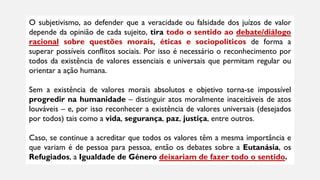 O subjetivismo, ao defender que a veracidade ou falsidade dos juízos de valor
depende da opinião de cada sujeito, tira todo o sentido ao debate/diálogo
racional sobre questões morais, éticas e sociopolíticos de forma a
superar possíveis conflitos sociais. Por isso é necessário o reconhecimento por
todos da existência de valores essenciais e universais que permitam regular ou
orientar a ação humana.
Sem a existência de valores morais absolutos e objetivo torna-se impossível
progredir na humanidade – distinguir atos moralmente inaceitáveis de atos
louváveis – e, por isso reconhecer a existência de valores universais (desejados
por todos) tais como a vida, segurança, paz, justiça, entre outros.
Caso, se continue a acreditar que todos os valores têm a mesma importância e
que variam é de pessoa para pessoa, então os debates sobre a Eutanásia, os
Refugiados, a Igualdade de Género deixariam de fazer todo o sentido.
 
